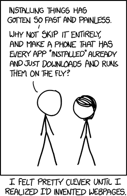 An xkcd comic. One stick figure says: “Installing things has gotten so fast and painless. Why not skip it entirely, and make a phone that has every app *installed* already and just downloads and runs them on the fly?” The caption underneath reads: “I felt pretty clever until I realized I'd invented webpages.”